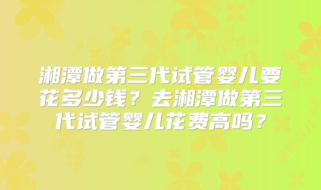 湘潭做第三代试管婴儿要花多少钱?去湘潭做第三代试管婴儿花费高吗?