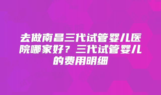 去做南昌三代试管婴儿医院哪家好?三代试管婴儿的费用明细