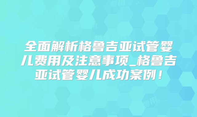 全面解析格鲁吉亚试管婴儿费用及注意事项_格鲁吉亚试管婴儿成功案例！