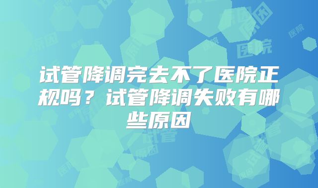 试管降调完去不了医院正规吗？试管降调失败有哪些原因