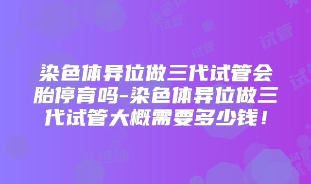 染色体异位做三代试管会胎停育吗-染色体异位做三代试管大概需要多少钱！