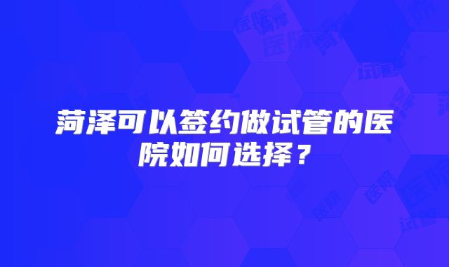 菏泽可以签约做试管的医院如何选择？