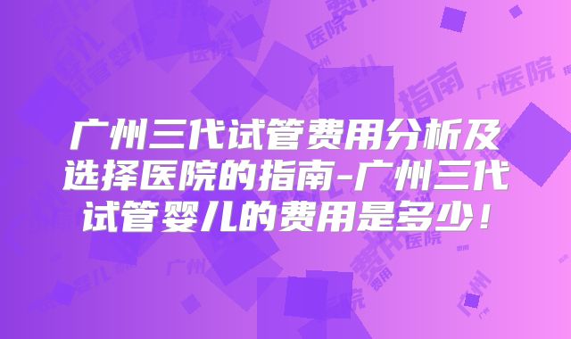 广州三代试管费用分析及选择医院的指南-广州三代试管婴儿的费用是多少!