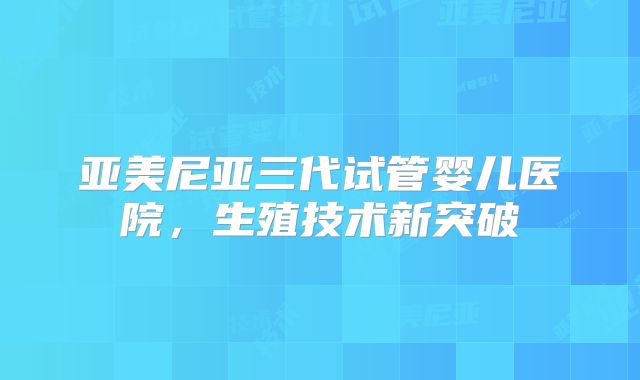 亚美尼亚三代试管婴儿医院,生殖技术新突破