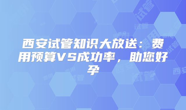 西安试管知识大放送:费用预算VS成功率,助您好孕