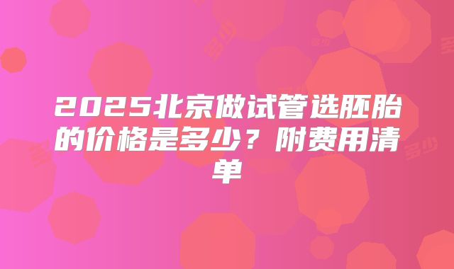2025北京做试管选胚胎的价格是多少?附费用清单
