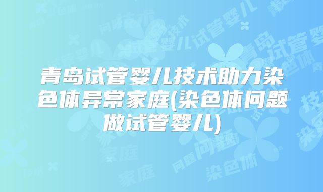青岛试管婴儿技术助力染色体异常家庭(染色体问题做试管婴儿)