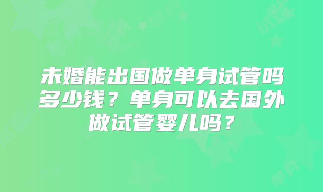 未婚能出国做单身试管吗多少钱?单身可以去国外做试管婴儿吗?