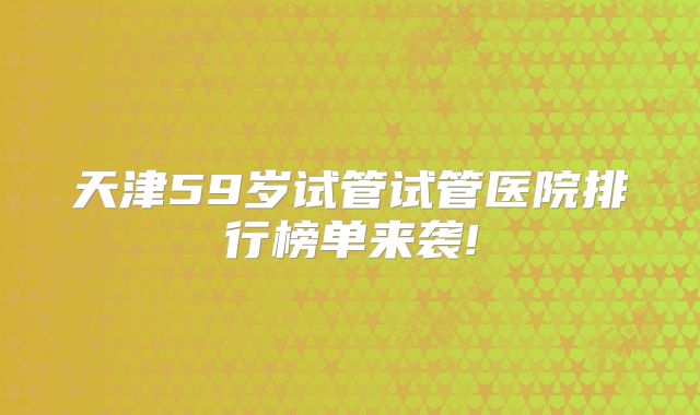 天津59岁试管试管医院排行榜单来袭!