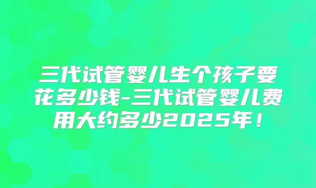 三代试管婴儿生个孩子要花多少钱-三代试管婴儿费用大约多少2025年!
