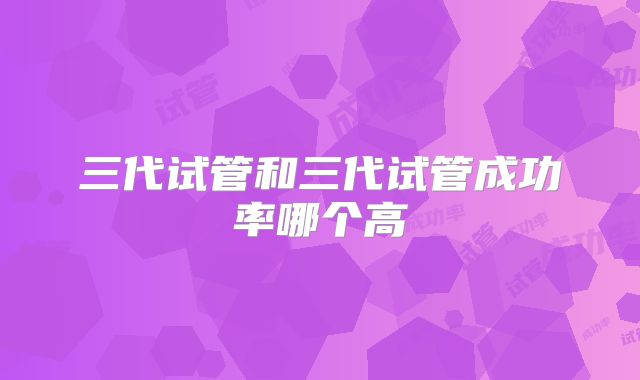三代试管和三代试管成功率哪个高