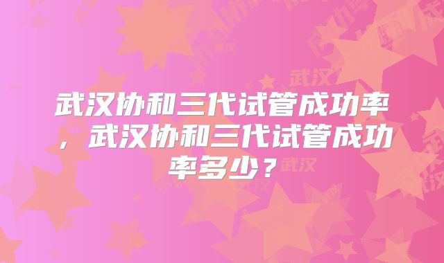 武汉协和三代试管成功率,武汉协和三代试管成功率多少?