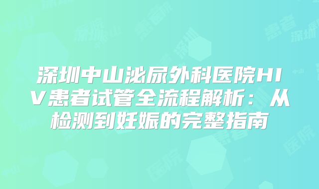 深圳中山泌尿外科医院HIV患者试管全流程解析:从检测到妊娠的完整指南