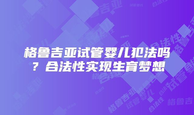 格鲁吉亚试管婴儿犯法吗?合法性实现生育梦想