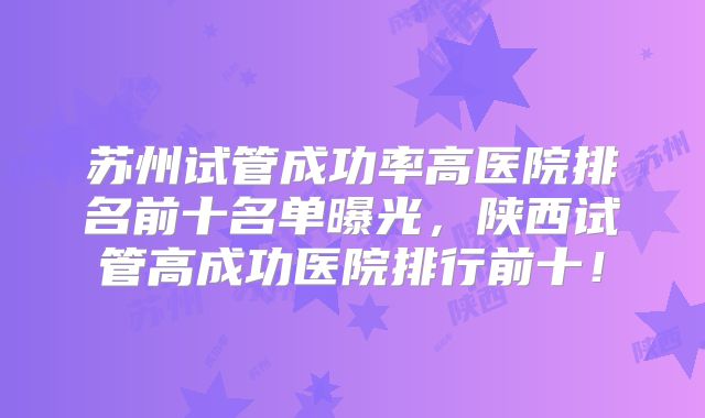 苏州试管成功率高医院排名前十名单曝光，陕西试管高成功医院排行前十！
