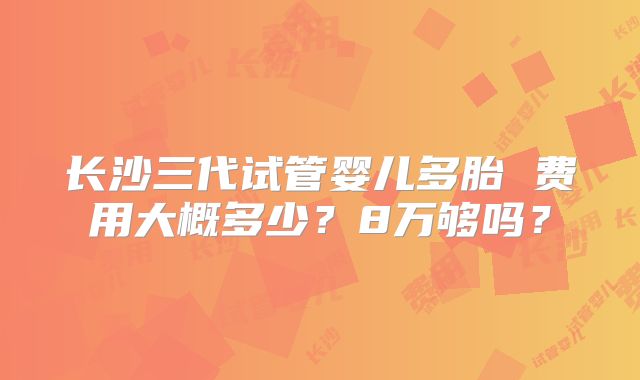 长沙三代试管婴儿多胎 费用大概多少？8万够吗？