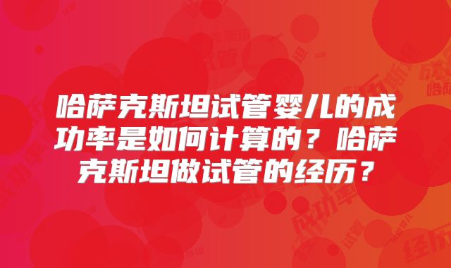 哈萨克斯坦试管婴儿的成功率是如何计算的？哈萨克斯坦做试管的经历？