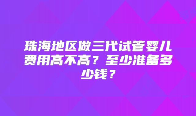珠海地区做三代试管婴儿费用高不高？至少准备多少钱？