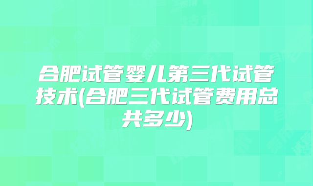 合肥试管婴儿第三代试管技术(合肥三代试管费用总共多少)