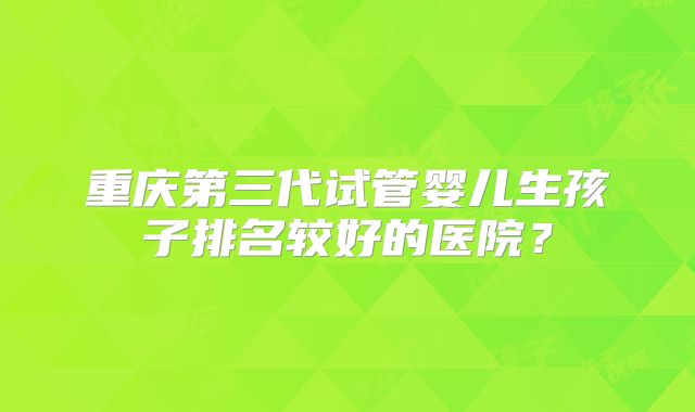 重庆第三代试管婴儿生孩子排名较好的医院？