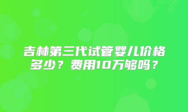 吉林第三代试管婴儿价格多少?费用10万够吗?