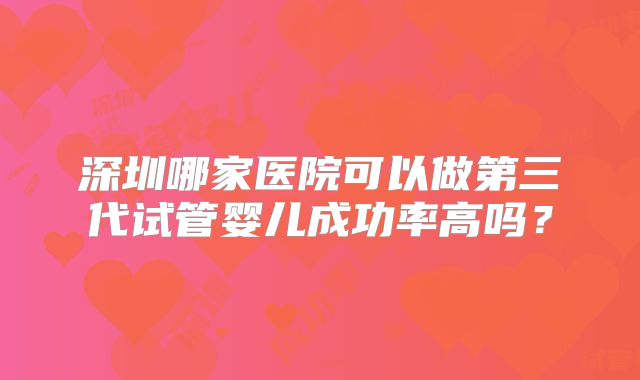 深圳哪家医院可以做第三代试管婴儿成功率高吗？