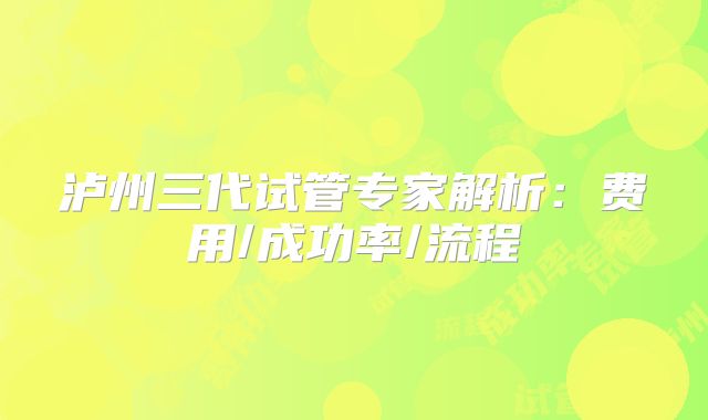 泸州三代试管专家解析：费用/成功率/流程