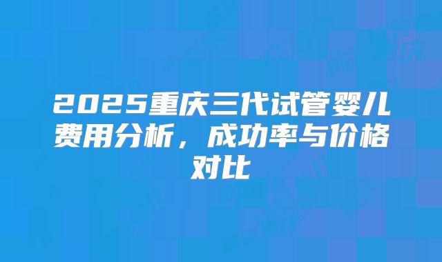2025重庆三代试管婴儿费用分析,成功率与价格对比