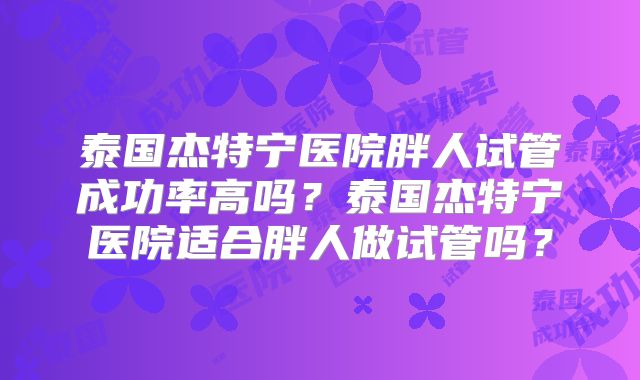 泰国杰特宁医院胖人试管成功率高吗？泰国杰特宁医院适合胖人做试管吗？