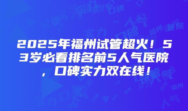 2025年福州试管超火！53岁必看排名前5人气医院，口碑实力双在线！