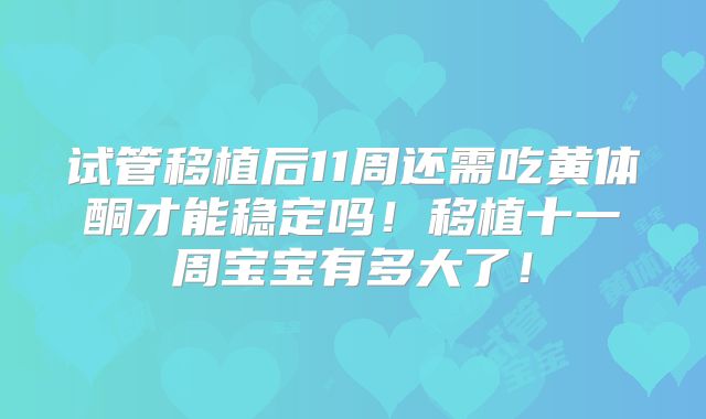 试管移植后11周还需吃黄体酮才能稳定吗!移植十一周宝宝有多大了!