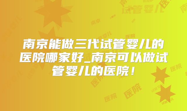 南京能做三代试管婴儿的医院哪家好_南京可以做试管婴儿的医院!