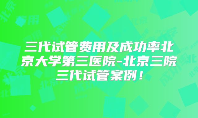 三代试管费用及成功率北京大学第三医院-北京三院三代试管案例！