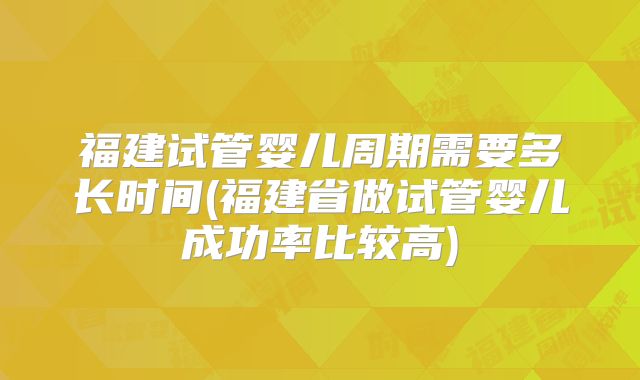 福建试管婴儿周期需要多长时间(福建省做试管婴儿成功率比较高)