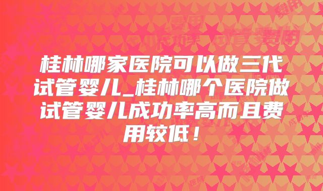 桂林哪家医院可以做三代试管婴儿_桂林哪个医院做试管婴儿成功率高而且费用较低!