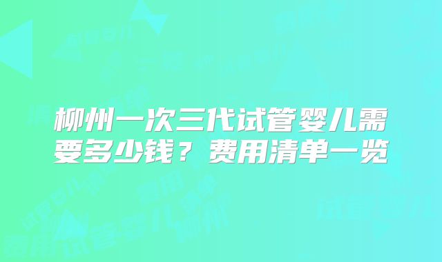 柳州一次三代试管婴儿需要多少钱?费用清单一览
