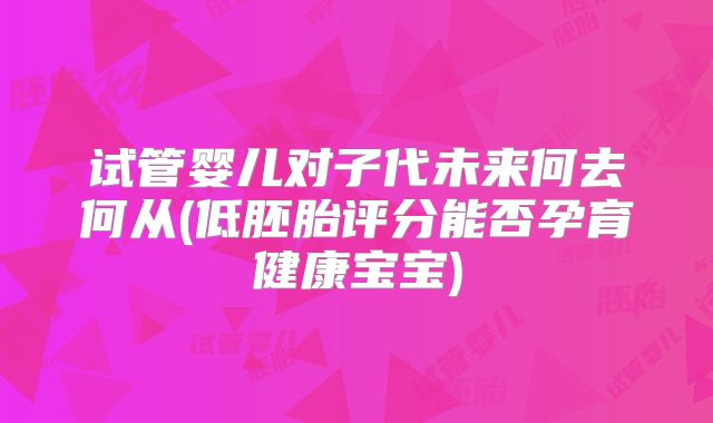 试管婴儿对子代未来何去何从(低胚胎评分能否孕育健康宝宝)