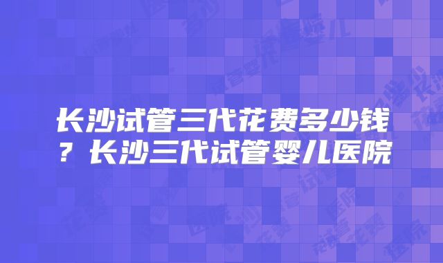 长沙试管三代花费多少钱?长沙三代试管婴儿医院
