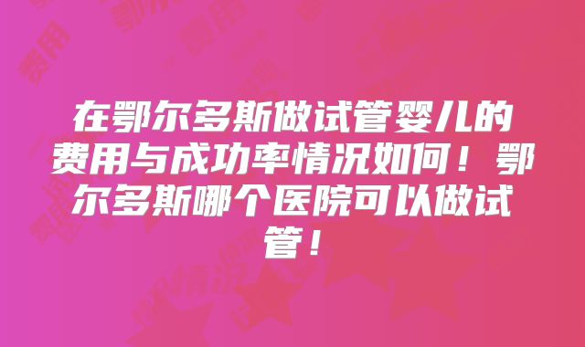 在鄂尔多斯做试管婴儿的费用与成功率情况如何!鄂尔多斯哪个医院可以做试管!