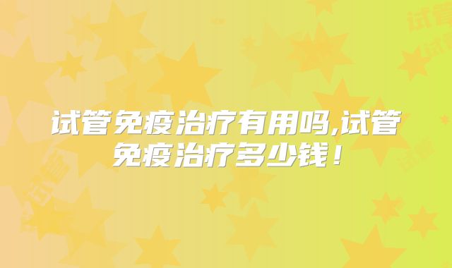 试管免疫治疗有用吗,试管免疫治疗多少钱！