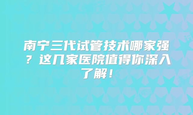 南宁三代试管技术哪家强?这几家医院值得你深入了解!