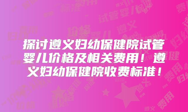 探讨遵义妇幼保健院试管婴儿价格及相关费用!遵义妇幼保健院收费标准!