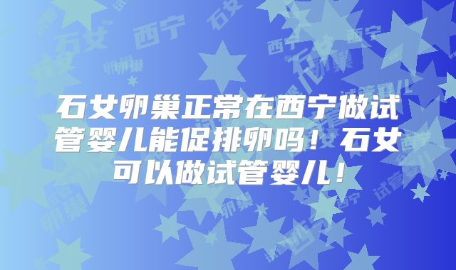 石女卵巢正常在西宁做试管婴儿能促排卵吗!石女可以做试管婴儿!