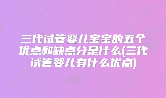 三代试管婴儿宝宝的五个优点和缺点分是什么(三代试管婴儿有什么优点)