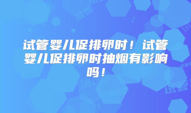 试管婴儿促排卵时！试管婴儿促排卵时抽烟有影响吗！