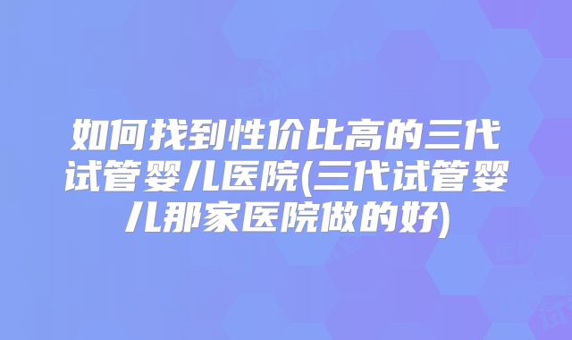 如何找到性价比高的三代试管婴儿医院(三代试管婴儿那家医院做的好)