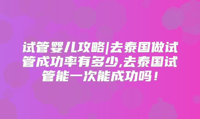 试管婴儿攻略|去泰国做试管成功率有多少,去泰国试管能一次能成功吗!