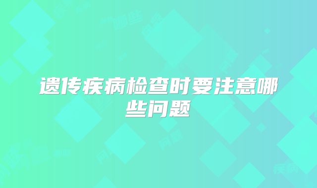 遗传疾病检查时要注意哪些问题