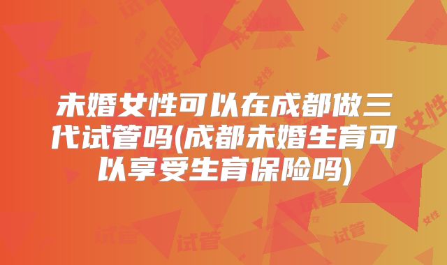 未婚女性可以在成都做三代试管吗(成都未婚生育可以享受生育保险吗)