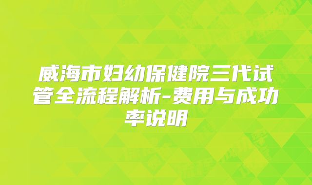 威海市妇幼保健院三代试管全流程解析-费用与成功率说明